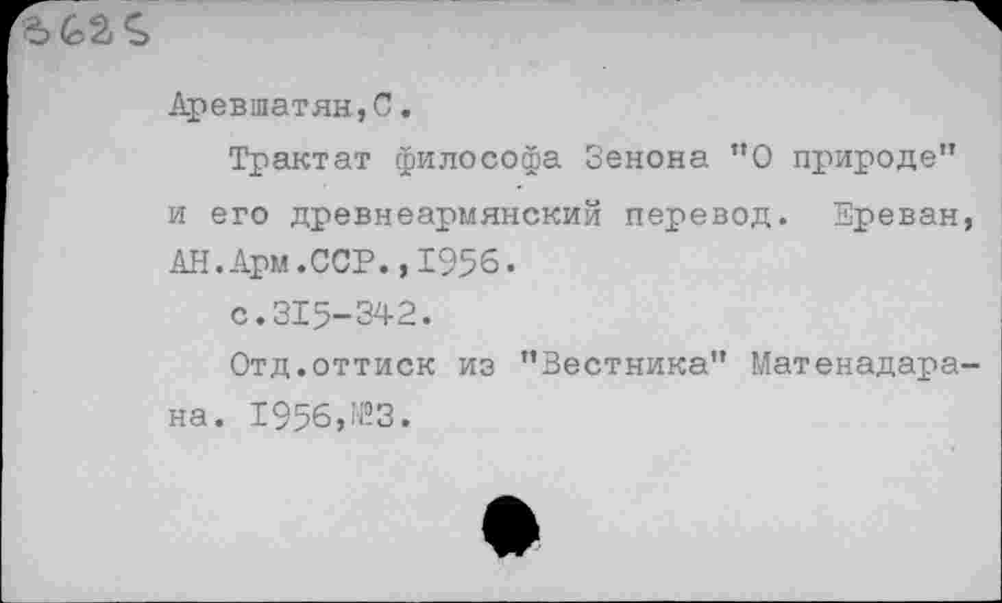 ﻿Аревшатян,С.
Трактат философа Зенона ”0 природе” и его древнеармянский перевод. Ереван, АН.Арм.ССР.,1956.
с.315-342.
Отд.оттиск из ’’Вестника” Матенадара-на. 1956,^3.